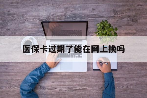 乐平最新医保卡过期了能在网上换吗方法分析(最方便真实的乐平医保卡到期可以网上办吗方法)